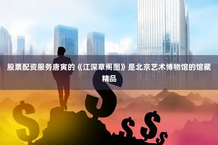 股票配资服务唐寅的《江深草阁图》是北京艺术博物馆的馆藏精品