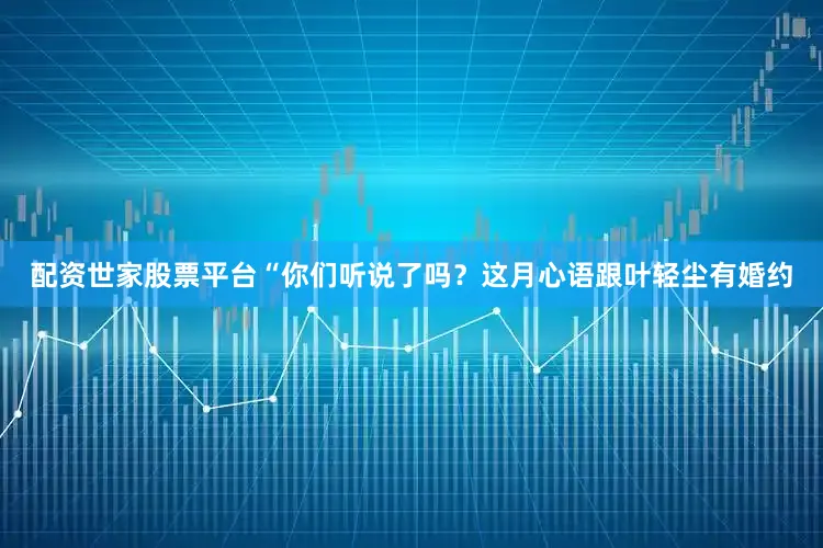 配资世家股票平台“你们听说了吗？这月心语跟叶轻尘有婚约