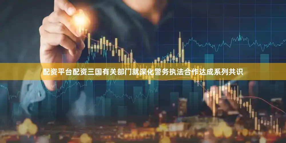配资平台配资三国有关部门就深化警务执法合作达成系列共识