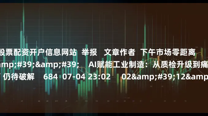 股票配资开户信息网站  举报   文章作者  下午市场零距离       相关视频  02&#39;15&#39;&#39;    AI赋能工业制造：从质检升级到痛点破解 “融合不足”仍待破解    684  07-04 23:02     02&#39;12&#39;&#39;    AI赋能、出海提速、生态布局 行业先锋共探能源转型新路径    456  06-12 23:01     04&