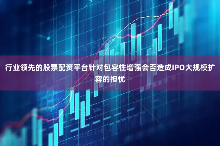 行业领先的股票配资平台针对包容性增强会否造成IPO大规模扩容的担忧