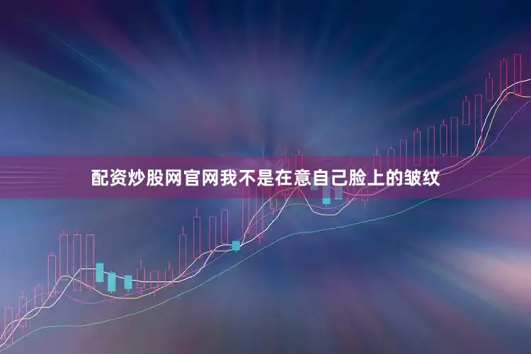 配资炒股网官网我不是在意自己脸上的皱纹