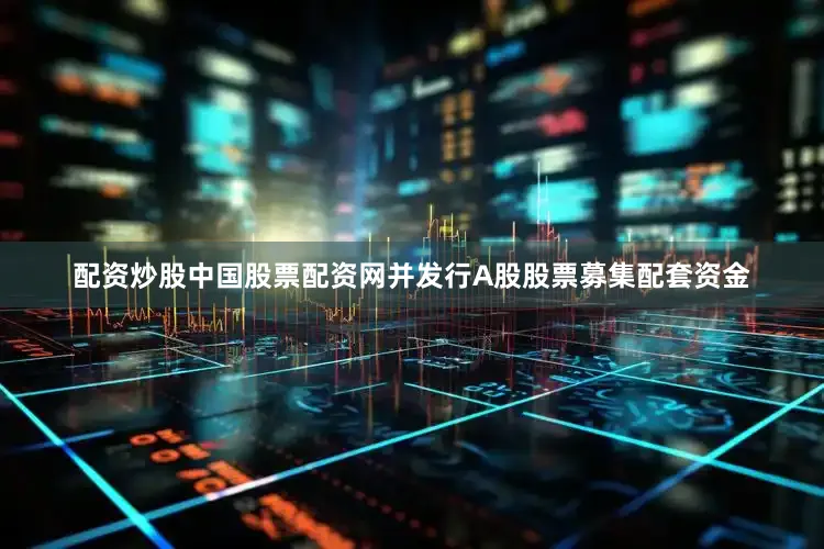 配资炒股中国股票配资网并发行A股股票募集配套资金
